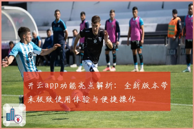 开云app功能亮点解析：全新版本带来极致使用体验与便捷操作
