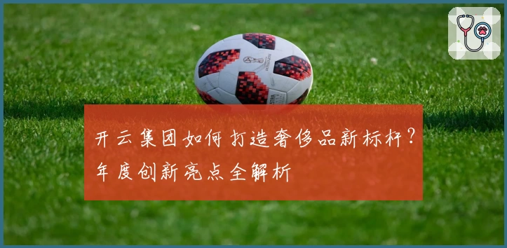 开云集团如何打造奢侈品新标杆？年度创新亮点全解析