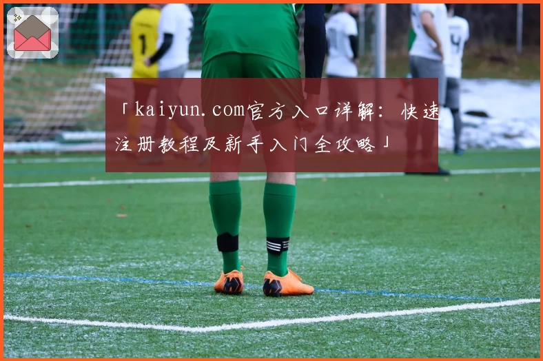 「kaiyun.com官方入口详解：快速注册教程及新手入门全攻略」