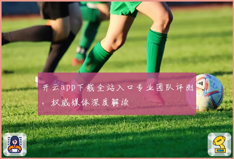 开云app下载全站入口专业团队评测，权威媒体深度解读