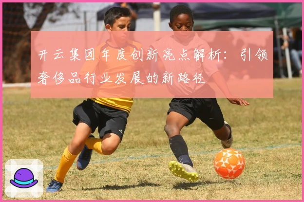开云集团年度创新亮点解析：引领奢侈品行业发展的新路径