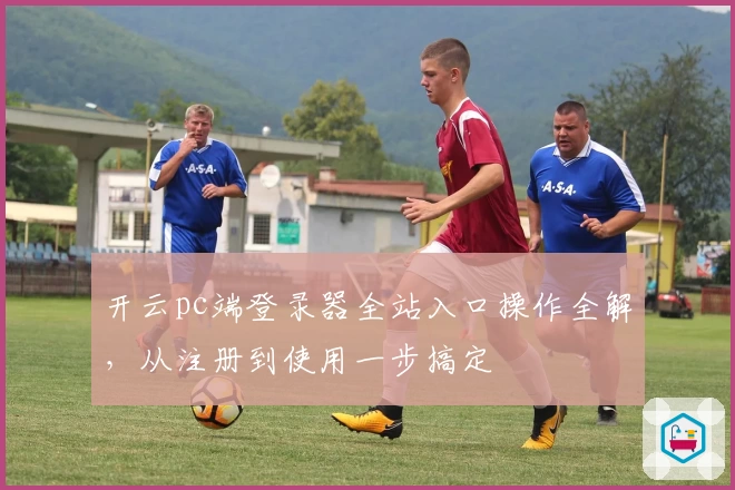 开云pc端登录器全站入口操作全解，从注册到使用一步搞定