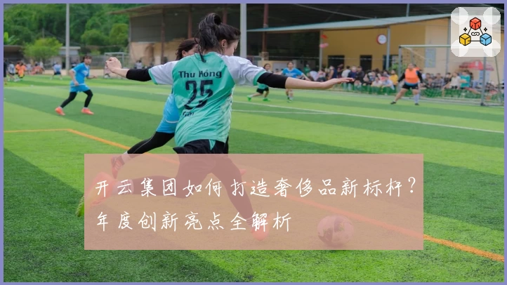 开云集团如何打造奢侈品新标杆？年度创新亮点全解析