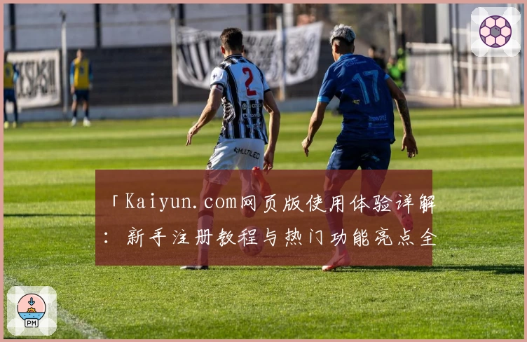 「Kaiyun.com网页版使用体验详解：新手注册教程与热门功能亮点全分析」