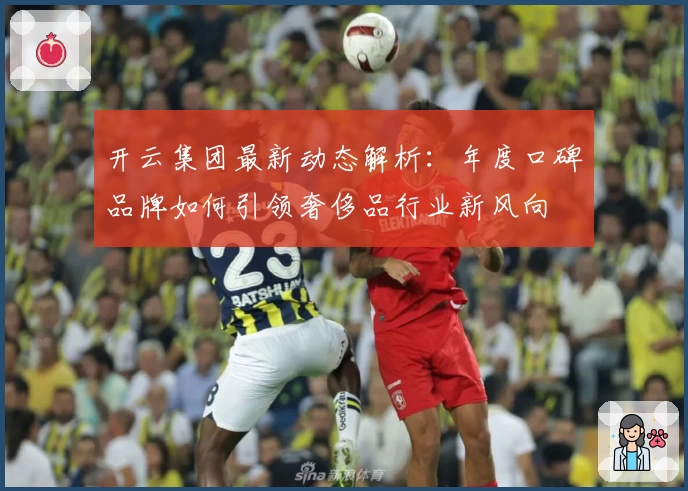 开云集团最新动态解析：年度口碑品牌如何引领奢侈品行业新风向