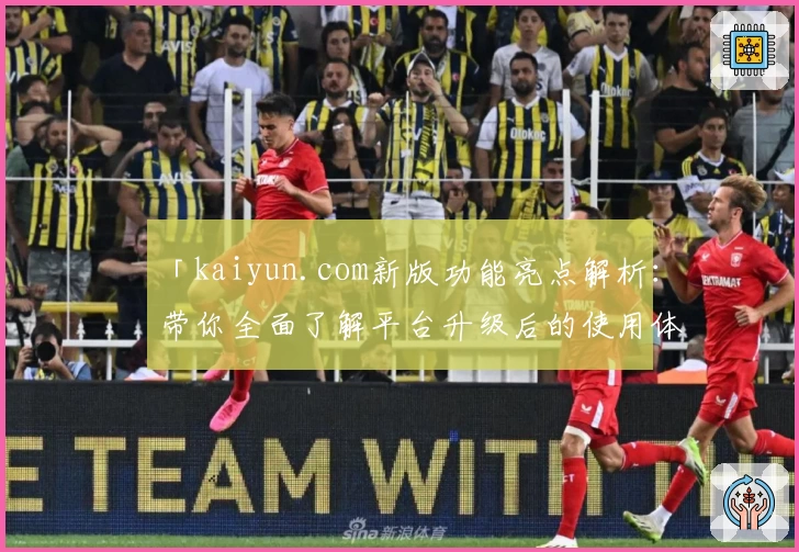 「kaiyun.com新版功能亮点解析：带你全面了解平台升级后的使用体验」