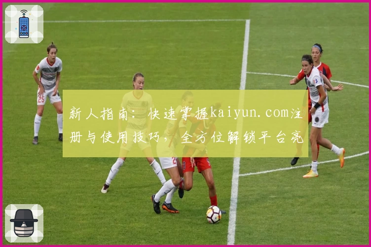新人指南:快速掌握kaiyun.com注册与使用技巧,全方位解锁平台亮点功能