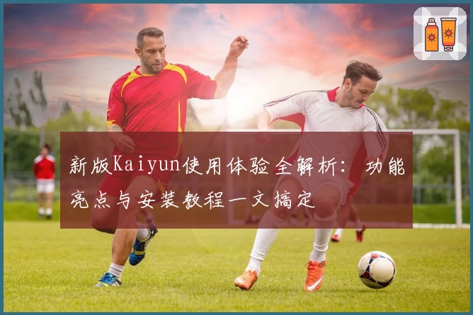 新版Kaiyun使用体验全解析：功能亮点与安装教程一文搞定